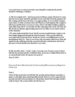 cross, but Jesus reveals greattruth concerning His coming death and the
benefit it will bring. Consider:
A. His Sovereignty (23) – And Jesus answeredthem, saying, The hour is come,
that the Son of man should be glorified. Jesus wellunderstood the purpose for
His coming and He knew the hour was approaching. As we read the Gospels,
many times we find occasionswhere the Pharisees andreligious elite sought to
kill Jesus, but His hour was not yet come. Those who followedHim sought to
make Him king, but it was not time for His reign upon this earth. The time for
His death was quickly approaching and Jesus was fully aware and in control
of the situation.
 We must understand that Jesus’death was not an unfortunate, tragic event
that simply happened through the hatred of many. This was all within the
sovereignwill of God and Jesus’death on Calvary was fulfilled just as God
had planned. Heb.2:9 – But we see Jesus, who was made a little lower than the
angels for the suffering of death, crownedwith glory and honour; that he by
the grace ofGod should taste death for every man.
B. His Sacrifice (24a) – Verily, verily, I sayunto you, Excepta corn of wheat
fall into the ground and die, it abideth alone. Jesus uses a simple illustration to
revealprofound truth. He speaks ofa grain of
May 25, 2014
P a s t o r C h r i s B e n f i e l d , F e l l o w s h i p M i s s i o n a r y B a p t i s t
C h u r c h
Page 2
wheat. If that grain does not fall into the ground and germinate to produce a
plant, it will abide alone and bring little benefit. However, if it is placedin the
ground and allowedto germinate, it will produce much fruit through another
stalk of wheat. The seedsacrifices forthe harvest.
 