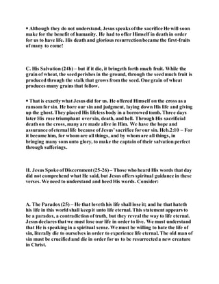  Although they do not understand, Jesus speaksofthe sacrifice He will soon
make for the benefit of humanity. He had to offer Himself in death in order
for us to have life. His death and glorious resurrectionbecame the first-fruits
of many to come!
C. His Salvation (24b) – but if it die, it bringeth forth much fruit. While the
grain of wheat, the seedperishes in the ground, through the seedmuch fruit is
produced through the stalk that grows from the seed. One grain of wheat
produces many grains that follow.
 That is exactly what Jesus did for us. He offered Himself on the cross as a
ransom for sin. He bore our sin and judgment, laying down His life and giving
up the ghost. They placed His lifeless body in a borrowed tomb. Three days
later His rose triumphant oversin, death, and hell. Through His sacrificial
death on the cross, many are made alive in Him. We have the hope and
assurance ofeternallife because ofJesus’sacrifice forour sin. Heb.2:10 – For
it became him, for whom are all things, and by whom are all things, in
bringing many sons unto glory, to make the captain of their salvation perfect
through sufferings.
II. Jesus Spoke ofDiscernment(25-26)– Those who heard His words that day
did not comprehend what He said, but Jesus offers spiritual guidance in these
verses. We need to understand and heed His words. Consider:
A. The Paradox(25) – He that loveth his life shall lose it; and he that hateth
his life in this world shall keepit unto life eternal. This statement appears to
be a paradox, a contradiction of truth, but they reveal the way to life eternal.
Jesus declares thatwe must lose our life in order to live. We must understand
that He is speaking in a spiritual sense. We must be willing to hate the life of
sin, literally die to ourselves in order to experience life eternal. The old man of
sin must be crucified and die in order for us to be resurrecteda new creature
in Christ.
 