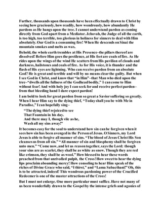 Further, thousands upon thousands have been effectually drawn to Christ by
seeing how graciously, how readily, how wondrously, how abundantly He
pardons as He hangs upon the tree. I cannot understand pardon as coming
directly from God apart from a Mediator. Jehovah, the Judge of all the earth,
is too high, too terrible, too glorious in holiness for sinners to deal with Him
absolutely. Our God is a consuming fire! When He descends onSinai the
mountain smokes and melts as wax.
Behold, the whole earth trembles at His Presence–the pillars thereof are
dissolved! Before Him goes the pestilence, at His feetare coals offire. As He
rides upon the wings of the wind He scatters fromHis pavilion of clouds and
darkness, hailstones andcoals of fire. As for His voice, it is thunder and the
flash of His eyes are lightning. Who can receive pardon from an absolute
God? He is greatand terrible and will by no means clearthe guilty. But when
I see Godin Christ, and know that “in Him”–that Man who died upon the
tree–“dwells allthe fullness of the Godheadbodily,” I cancome to Him
without fear! And with holy joy I can seek forand receive perfectpardon–
from that bleeding hand I dare expect pardon!
I am bold to look for greatpardon from so great a Saviorsuffering so greatly.
When I hear Him say to the dying thief, “Todayshall you be with Me in
Paradise,” Ican hopefully sing–
“The dying thief rejoicedto see
That Fountain in his day.
And there may I, though vile as he,
Washall my sins away!”
It becomes easyfor the soul to understand how sin canbe forgiven when it
sees how sin has been avengedin the Personof Jesus. O Sinners, my Lord
Jesus is able to forgive all manner of sins. “The blood of Jesus ChristHis Son
cleansesus from all sin.” “All manner of sin and blasphemy shall be forgiven
unto men.” “Come now, and let us reasontogether, says the Lord: though
your sins are as scarlet, they shall be as white as snow. Though they are red
like crimson, they shall be as wool.” How blessedto hear these words
preachedfrom that unrivalled pulpit, the Cross!How sweetto hear the dying
lips proclaim abounding mercy! How consoling to hear Him speak of the
riches of Divine Grace who said, “I thirst,” and “Lama Sabacthani!” Oh, this
is to be attracted, indeed! This wondrous pardoning powerof the Crucified
Redeemeris one of the master attractions of the Cross!
But I must not enlarge. One more particular must suffice. Have not many of
us been wonderfully drawn to the Gospelby the intense griefs and agonies of
 