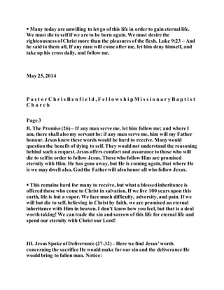  Many today are unwilling to let go of this life in order to gain eternal life.
We must die to self if we are to be born again. We must desire the
righteousness ofChrist more than the pleasures of the flesh. Luke 9:23 – And
he said to them all, If any man will come after me, let him deny himself, and
take up his cross daily, and follow me.
May 25, 2014
P a s t o r C h r i s B e n f i e l d , F e l l o w s h i p M i s s i o n a r y B a p t i s t
C h u r c h
Page 3
B. The Promise (26) – If any man serve me, let him follow me; and where I
am, there shall also my servant be: if any man serve me, him will my Father
honour. Jesus knew these words would be hard to receive. Manywould
question the benefit of dying to self. They would not understand the reasoning
behind such a request. Jesus offers comfort and assurance to those who will
die to selfin order to follow Jesus. Thosewho follow Him are promised
eternity with Him. He has gone away, but He is coming again, that where He
is we may dwell also. Godthe Fatherwill also honor all who follow Jesus.
 This remains hard for many to receive, but what a blessedinheritance is
offered those who come to Christ in salvation. If we live 100 years upon this
earth, life is but a vapor. We face much difficulty, adversity, and pain. If we
will but die to self, believing in Christ by faith, we are promised an eternal
inheritance with Him in heaven. I don’t know how you feel, but that is a deal
worth taking! We cantrade the sin and sorrow of this life for eternal life and
spend our eternity with Christ our Lord!
III. Jesus Spoke ofDeliverance (27-32)– Here we find Jesus’words
concerning the sacrifice He would make for our sin and the deliverance He
would bring to fallen man. Notice:
 