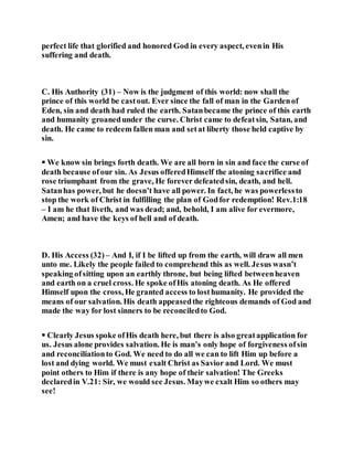 perfect life that glorified and honored God in every aspect, evenin His
suffering and death.
C. His Authority (31) – Now is the judgment of this world: now shall the
prince of this world be castout. Ever since the fall of man in the Gardenof
Eden, sin and death had ruled the earth. Satanbecame the prince of this earth
and humanity groanedunder the curse. Christ came to defeatsin, Satan, and
death. He came to redeem fallen man and setat liberty those held captive by
sin.
 We know sin brings forth death. We are all born in sin and face the curse of
death because ofour sin. As Jesus offeredHimself the atoning sacrifice and
rose triumphant from the grave, He forever defeatedsin, death, and hell.
Satanhas power, but he doesn’t have all power. In fact, he was powerlessto
stop the work of Christ in fulfilling the plan of Godfor redemption! Rev.1:18
– I am he that liveth, and was dead; and, behold, I am alive for evermore,
Amen; and have the keys of hell and of death.
D. His Access (32) – And I, if I be lifted up from the earth, will draw all men
unto me. Likely the people failed to comprehend this as well. Jesus wasn’t
speaking ofsitting upon an earthly throne, but being lifted betweenheaven
and earth on a cruel cross. He spoke ofHis atoning death. As He offered
Himself upon the cross, He granted access to losthumanity. He provided the
means of our salvation. His death appeasedthe righteous demands of God and
made the way for lost sinners to be reconciledto God.
 Clearly Jesus spoke ofHis death here, but there is also greatapplication for
us. Jesus alone provides salvation. He is man’s only hope of forgiveness ofsin
and reconciliationto God. We need to do all we can to lift Him up before a
lost and dying world. We must exalt Christ as Savior and Lord. We must
point others to Him if there is any hope of their salvation! The Greeks
declaredin V.21: Sir, we would see Jesus. Maywe exalt Him so others may
see!
 