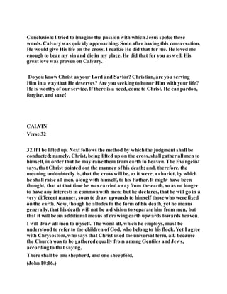 Conclusion:I tried to imagine the passionwith which Jesus spoke these
words. Calvary was quickly approaching. Soonafter having this conversation,
He would give His life on the cross. I realize He did that for me. He loved me
enough to bear my sin and die in my place. He did that for you as well. His
greatlove was proven on Calvary.
Do you know Christ as your Lord and Savior? Christian, are you serving
Him in a way that He deserves? Are you seeking to honor Him with your life?
He is worthy of our service. If there is a need, come to Christ. He canpardon,
forgive, and save!
CALVIN
Verse 32
32.If I be lifted up. Next follows the method by which the judgment shall be
conducted; namely, Christ, being lifted up on the cross, shallgather all men to
himself, in order that he may raise them from earth to heaven. The Evangelist
says, that Christ pointed out the manner of his death; and, therefore, the
meaning undoubtedly is, that the cross will be, as it were, a chariot, by which
he shall raise all men, along with himself, to his Father. It might have been
thought, that at that time he was carriedawayfrom the earth, so as no longer
to have any interests in common with men; but he declares, thathe will go in a
very different manner, so as to draw upwards to himself those who were fixed
on the earth. Now, though he alludes to the form of his death, yet he means
generally, that his death will not be a division to separate him from men, but
that it will be an additional means of drawing earth upwards towards heaven.
I will draw all men to myself. The word all, which he employs, must be
understood to refer to the children of God, who belong to his flock. Yet I agree
with Chrysostom, who says that Christ used the universal term, all, because
the Church was to be gatheredequally from among Gentiles and Jews,
according to that saying,
There shall be one shepherd, and one sheepfold,
(John 10:16.)
 