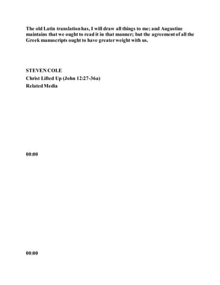 The old Latin translationhas, I will draw all things to me; and Augustine
maintains that we ought to read it in that manner; but the agreementof all the
Greek manuscripts ought to have greaterweight with us.
STEVEN COLE
Christ Lifted Up (John 12:27-36a)
RelatedMedia
00:00
00:00
 