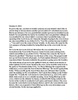 October5, 2014
If you’re like me, you hate to trouble someone on your behalf. I don’t like to
ask for help or inconvenience another person unless it’s absolutelynecessary.
But in one instance, I’m very grateful that another personwas troubled on my
behalf. I’m not glad that he had to be troubled, but I am glad that willingly he
was troubled for me when I didn’t even know that I neededhis help. I am
speaking ofthe Lord Jesus, for whom the thought of going to the cross to bear
my sins causedHim to say (John 12:27), “Now My soul has become troubled
....” You and I were the cause ofJesus’trouble. As He states, He came for the
very purpose of being troubled by being lifted up on the cross to die for our
sins.
We’re in the last week ofJesus’life before He was crucified. He is in
Jerusalemat the Feastof the Passover. Some Greeks came seeking Jesus,
which causedHim to say (John 12:23), “The hour has come for the Son of
Man to be glorified.” That hour was the hour of the cross. The gospelwould
now go out from Israelto all peoples. As Paul explains (Romans 11), Israel’s
rejectionof their Messiahresultedin the goodnews going out to the Gentiles.
The main theme of our text is the uplifted Christ, by which Jesus meant, as
John explains (12:33), Jesus’deathon the cross. Jesus usedthe same term as
He spoke to Nicodemus (John 3:14), “As Moses liftedup the serpent in the
wilderness, evenso must the Son of Man be lifted up.” He used it again(John
8:28), “When you lift up the Son of Man, then you will know that I am He,
and I do nothing on My own initiative, but I speak these things as the Father
taught Me.” Usually the verb means to exalt someone (e.g. Acts 2:33), and I
think John wants us to see a double meaning: Jesus’being lifted up on the
cross, whichwas the ultimate in shame, resulted in His being exalted as the
Savior of the world. It resulted in God’s glory and Satan’s defeat. The cross
became the watershedevent in human history and it’s the watershedin your
history. How you respond to Christ lifted up on the cross determines your
eternal destiny. So the messageapplied is:
 