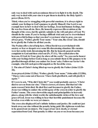 only way to deal with such an ominous threat is to fight it to the death. The
only way to deal with your sins is to put them to death by the Holy Spirit’s
power(Rom. 8:13).
Third, when you’re struggling with powerful emotions, it is always right to
submit your feelings to God’s purpose to glorify Himself. Our Lord is our
example here in how to deal with our feelings. Jesus hadhuman feelings, but
He was free from all sin. Here, He honestly expresses His revulsion at the
thought of the cross, but He quickly submits to the will and glory of God. We
should do the same. If you’re facing a difficult trial and you’re overwhelmed
with powerful feelings so that you don’t even know what to pray, you can
always pray, “Father, glorify Your name.” Your aim, like Jesus’aim, should
be to glorify the Fatherin all that you do.
The Psalms offer a lot of help here. Often David was overwhelmed with
anxiety or fear or despair over some life-threatening situation. His enemies
were hot on his trail, threatening his life. But he honestly poured out his
complaint to God and then cried out (Ps. 57:11), “Be exaltedabove the
heavens, O God; let Your glory be above all the earth.” So, you can be honest
with your feelings before God as long as you submit them to His purpose to be
glorified through all that you endure for Jesus’sake. Followour Savior’s the
example, who felt such powerful anguish as He facedthe cross.
2. The aim of Christ’s being lifted up was to glorify the Father (John 12:28-
30).
Jesus prayed (John 12:28a), “Father, glorify Your name.” John adds (12:28b),
“Then a voice came out of heaven: ‘I have both glorified it, and will glorify it
again.’”
If I were to ask, “Why did Christ die?” you would probably answer, “Christ
died to save us from our sins.” That is correct, of course. But that isn’t the
main reasonChrist died. He died first and foremostto glorify the Father.
Jesus was willing to endure the awful agony of the cross in order to glorify the
Father’s name. The cross showedthe angels and principalities in heavenly
places, along with the whole world, the unfathomable riches of the love and
grace ofGod. Jesus was willing to bear that horrible punishment because He
loved us even while we were yet sinners.
The cross also displayedGod’s infinite holiness and justice. He could not just
brush away our sins without the penalty being paid. His righteous wrath has
to be poured out on sinners. The wagesofour sin is death, or eternal
separationfrom God. That penalty is either on you or on Jesus becauseyou
 