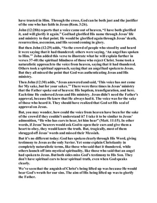 have trusted in Him. Through the cross, Godcan be both just and the justifier
of the one who has faith in Jesus (Rom. 3:26).
John (12:28b) reports that a voice came out of heaven, “I have both glorified
it, and will glorify it again.” Godhad glorified His name through Jesus’life
and ministry to that point; He would be glorified againthrough Jesus’death,
resurrection, ascension, and His secondcoming in glory.
But then John (12:29)adds, “So the crowd of people who stoodby and heard
it were saying that it had thundered; others were saying, ‘An angelhas spoken
to Him.’” John added this verse to illustrate what he will explain further in
verses 37-40:the spiritual blindness of those who reject Christ. Some took a
naturalistic approachto the voice from heaven, saying that it had thundered.
Others took a spiritual approach, saying that an angelhad spokento Jesus.
But they all missed the point that God was authenticating Jesus and His
ministry.
Then John (12:30) adds, “Jesus answeredandsaid, ‘This voice has not come
for My sake, but for your sakes.’” There were three times in Jesus’ministry
that the Father spoke out of heaven: His baptism, transfiguration, and here.
Eachtime He endorsedJesus and His ministry. Jesus didn’t need the Father’s
approval, because He knew that He always had it. The voice was for the sake
of those who heard it. They should have realized that God setHis sealof
approval on Jesus.
But, you may wonder, how could the voice from heaven have been for the sake
of the crowdif they couldn’t understand it? I take it to be similar to Jesus’
admonition, “He who has ears to hear, let him hear” (Matt. 11:15). In other
words, if Jesus’hearers would ask Godto open their ears and give them a
heart to obey, they would know the truth. But, tragically, most of them
shruggedoff Jesus’words and missed their Messiah.
But it’s no different today: God has spokenclearlythrough His Word, giving
testimony to Jesus as the only Savior. Yet some explain Christianity in
completely naturalistic terms, like those who said that it thundered, while
others launch off into mystical spirituality, like those who said that an angel
had spokento Jesus. Butboth sides miss God’s testimony to His Son. They
don’t have spiritual ears to hear spiritual truth, even when Godspeaks
clearly.
We’ve seenthat the anguish of Christ’s being lifted up was because He would
bear God’s wrath for our sins. The aim of His being lifted up was to glorify
the Father.
 