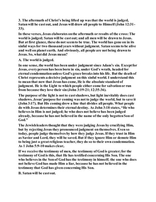 3. The aftermath of Christ’s being lifted up was that the world is judged,
Satanwill be castout, and Jesus will draw all people to Himself (John 12:31-
33).
In these verses, Jesus elaborates onthe aftermath or results of the cross:The
world is judged; Satan will be castout; and all men will be drawn to Jesus.
But at first glance, these do not seemto be true. The world has gone on in its
sinful ways for two thousand years without judgment. Satan seems to be alive
and well on planet earth. And obviously, all people are not being drawn to
Jesus. So, whatdid Jesus mean?
A. The world is judged.
In one sense, the world has been under judgment since Adam’s sin. Exceptfor
Jesus, everyperson has been born in sin, under God’s wrath, headed for
eternal condemnationunless God’s grace breaks into his life. But the death of
Christ represents a decisive judgment on this sinful world. I understand this
to mean that now that Jesus has come, He is the absolute standard of
judgment. He is the Light to which people either come for salvationor run
from because they love their sin (John 3:19-21;12:35-36).
The purpose of the light is not to castshadows,but light inevitably does cast
shadows. Jesus’purpose for coming was not to judge the world, but to save it
(John 3:17). But His coming drew a line that divides all people. What people
do with Jesus determines their eternal destiny. As John 3:18 states, “He who
believes in Him is not judged; he who does not believe has been judged
already, because he has not believed in the name of the only begottenSon of
God.”
The Jewishleaders thought that they were judging Jesus by crucifying Him,
but by rejecting Jesus they pronounced judgment on themselves. Even so
today, people judge themselves by how they judge Jesus. If they trust in Him
as Savior and Lord, they will be saved. But if they ignore Him or demote Him
to being just a greatreligious teacher, they do so to their own condemnation.
As 1 John 5:9-10 makes clear,
If we receive the testimony of men, the testimony of God is greater;for the
testimony of God is this, that He has testified concerning His Son. The one
who believes in the Sonof God has the testimony in himself; the one who does
not believe God has made Him a liar, because he has not believed in the
testimony that God has given concerning His Son.
B. Satanwill be castout.
 