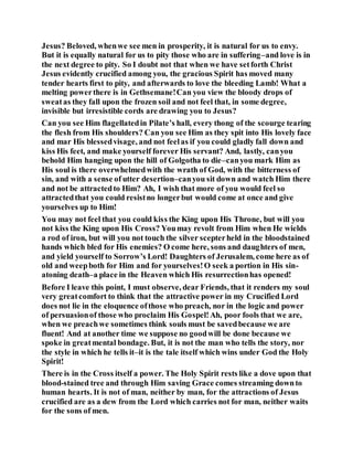 Jesus? Beloved, whenwe see men in prosperity, it is natural for us to envy.
But it is equally natural for us to pity those who are in suffering–and love is in
the next degree to pity. So I doubt not that when we have setforth Christ
Jesus evidently crucified among you, the gracious Spirit has moved many
tender hearts first to pity, and afterwards to love the bleeding Lamb! What a
melting powerthere is in Gethsemane!Can you view the bloody drops of
sweatas they fall upon the frozen soil and not feel that, in some degree,
invisible but irresistible cords are drawing you to Jesus?
Can you see Him flagellatedin Pilate’s hall, every thong of the scourge tearing
the flesh from His shoulders? Can you see Him as they spit into His lovely face
and mar His blessedvisage, and not feelas if you could gladly fall down and
kiss His feet, and make yourself forever His servant? And, lastly, canyou
behold Him hanging upon the hill of Golgotha to die–canyou mark Him as
His soul is there overwhelmedwith the wrath of God, with the bitterness of
sin, and with a sense of utter desertion–canyou sit down and watch Him there
and not be attractedto Him? Ah, I wish that more of you would feel so
attractedthat you could resistno longerbut would come at once and give
yourselves up to Him!
You may not feel that you could kiss the King upon His Throne, but will you
not kiss the King upon His Cross? Youmay revolt from Him when He wields
a rod of iron, but will you not touch the silver scepterheld in the bloodstained
hands which bled for His enemies? O come here, sons and daughters of men,
and yield yourself to Sorrow’s Lord! Daughters of Jerusalem, come here as of
old and weepboth for Him and for yourselves!O seek a portion in His sin-
atoning death–a place in the Heaven which His resurrectionhas opened!
Before I leave this point, I must observe, dear Friends, that it renders my soul
very greatcomfort to think that the attractive power in my Crucified Lord
does not lie in the eloquence ofthose who preach, nor in the logic and power
of persuasionof those who proclaim His Gospel!Ah, poor fools that we are,
when we preachwe sometimes think souls must be savedbecause we are
fluent! And at another time we suppose no goodwill be done because we
spoke in greatmental bondage. But, it is not the man who tells the story, nor
the style in which he tells it–it is the tale itself which wins under God the Holy
Spirit!
There is in the Cross itself a power. The Holy Spirit rests like a dove upon that
blood-stained tree and through Him saving Grace comes streaming downto
human hearts. It is not of man, neither by man, for the attractions of Jesus
crucified are as a dew from the Lord which carries not for man, neither waits
for the sons of men.
 
