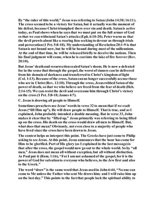 By “the ruler of this world,” Jesus was referring to Satan (John 14:30;16:11).
The cross seemedto be a victory for Satan, but it actually was the moment of
his defeat, because Christtriumphed there over sin and death. Satanis active
today, as Paul shows when he says that we must put on the full armor of God
so that we canwithstand Satan’s attacks (Eph. 6:10-20). Peterwarns us that
the devil prowls about like a roaring lion seeking to devour us through trials
and persecution(1 Pet. 5:8-10). My understanding of Revelation20:1-9 is that
Satanis not bound now, but he will be bound during most of the millennium.
At the end of that time, he will be releasedbriefly to deceive the nations. Then
his final judgment will come, when he is castinto the lake of fire forever (Rev.
20:10).
But Jesus’deathand resurrectionsealedSatan’s doom. He is now a defeated
foe in the sense that through the gospel, the worstof sinners can be delivered
from his domain of darkness and transferred to Christ’s kingdom of light
(Col. 1:13). Because ofthe cross, Satancanno longer successfullyaccuse those
who are in Christ (Rev. 12:10). Through the cross, Jesusrobbed Satanof the
powerof death, so that we who believe are freed from the fear of death (Heb.
2:14-15). We can resistthe devil and overcome him through Christ’s victory
on the cross (1 Pet. 5:8-10;James 4:7).
C. Jesus is drawing all people to Himself.
Sometimes preachers use Jesus’words in verse 32 to mean that if we exalt
Jesus (“lift Him up”), He will draw people to Himself. That is true, and as I
explained, John probably intended a double meaning. But in verse 33, John
makes it clearthat by “lifted up,” Jesus primarily was referring to being lifted
up on the cross. His death on the cross would draw all men to Himself. But,
what does that mean? Obviously, not even close to a majority of people who
have lived since the cross have been drawn to Jesus.
The context helps us interpret this point. The Greeks have just come to Philip
asking to see Jesus. At this point, Jesus announces that the hour has come for
Him to be glorified. Part of His glory (as I explained in the last message)is
that after the cross, the gospelwould now go out to the whole world. So by “all
men,” Jesus does not mean all without exception, but all without distinction.
As Paul put it (Rom. 1:16), “ForI am not ashamedof the gospel, for it is the
powerof God for salvationto everyone who believes, to the Jew first and also
to the Greek.”
The word “draw” is the same word that Jesus usedin John 6:44, “No one can
come to Me unless the Father who sent Me draws him; and I will raise him up
on the last day.” This points to the factthat people lack the spiritual ability to
 