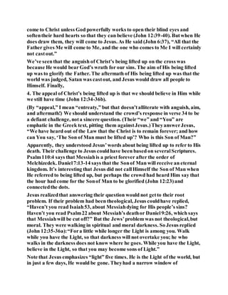 come to Christ unless God powerfully works to open their blind eyes and
softentheir hard hearts so that they can believe (John 12:39-40). Butwhen He
does draw them, they will come to Jesus. As He said (John 6:37), “All that the
Father gives Me will come to Me, and the one who comes to Me I will certainly
not castout.”
We’ve seenthat the anguish of Christ’s being lifted up on the cross was
because He would bear God’s wrath for our sins. The aim of His being lifted
up was to glorify the Father. The aftermath of His being lifted up was that the
world was judged, Satan was castout, and Jesus would draw all people to
Himself. Finally,
4. The appeal of Christ’s being lifted up is that we should believe in Him while
we still have time (John 12:34-36b).
(By “appeal,” I mean “entreaty,” but that doesn’talliterate with anguish, aim,
and aftermath!) We should understand the crowd’s response in verse 34 to be
a defiant challenge, nota sincere question. (Their “we” and “You” are
emphatic in the Greek text, pitting them againstJesus.)TheyanswerJesus,
“We have heard out of the Law that the Christ is to remain forever; and how
can You say, ‘The Son of Man must be lifted up’? Who is this Son of Man?”
Apparently, they understood Jesus’words about being lifted up to refer to His
death. Their challenge to Jesus couldhave been based on severalScriptures.
Psalm110:4 says that Messiahis a priest forever after the order of
Melchizedek. Daniel7:13-14 says that the Sonof Man will receive an eternal
kingdom. It’s interesting that Jesus did not callHimself the Son of Man when
He referred to being lifted up, but perhaps the crowd had heard Him say that
the hour had come for the Sonof Man to be glorified (John 12:23)and
connectedthe dots.
Jesus realizedthat answering their question would not getto their root
problem. If their problem had been theological, Jesus couldhave replied,
“Haven’t you read Isaiah53, about Messiahdying for His people’s sins?
Haven’t you read Psalm22 about Messiah’s deathor Daniel9:26, which says
that Messiahwill be cut off?” But the Jews’problem was not theological,but
moral. They were walking in spiritual and moral darkness. So Jesus replied
(John 12:35-36a):“Fora little while longer the Light is among you. Walk
while you have the Light, so that darkness will not overtake you; he who
walks in the darkness does not know where he goes. While you have the Light,
believe in the Light, so that you may become sons of Light.”
Note that Jesus emphasizes “light” five times. He is the Light of the world, but
in just a few days, He would be gone. Theyhad a narrow window of
 