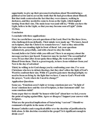 opportunity to give up their preconceivednotions about Messiahbeing a
political saviorand to act on the truth that He had given them about Himself.
But that truth centeredon the fact that they were sinners, walking in
darkness, and they neededto come to Jesus as the Light, which implied
turning from their sins. The main issue was (and still is), “While you have the
Light, believe in the Light, so that you may become sons of Light” (John
12:36a).
Conclusion
I conclude with three applications:
First, be careful how you ask questions of the Lord. Don’t be like these Jews,
who challengedJesus defiantly. Their minds were made up: “We know, based
on Scripture, that the Christ is to remain forever.” And so they missed the
Light who was standing right in front of them! Ask your questions
submissively, prayerfully, and with a heart to obey the truth.
Second, believe in Christ while you still can! There is an urgency about the
messageyou have just heard. Tomorrow may be too late! The secondhalf of
verse 36 says that after Jesus spoke these things, He went awayand hid
Himself from them. That is a greattragedy, to have Jesus withdraw from you!
Now is the day of salvation!
Third, be willing to let God change you by confronting your sins. I’ve seen
Christians who love to debate theology, but they don’t allow the light of God’s
Word to confront their sins. While it’s goodto gain more theologicallight, we
need to focus on living by the light that we have. Come to God’s Word with
the prayer, “Lord, where do I need to change?”
Application Questions
Some say, “Emotions aren’t right or wrong; emotions just are.” In light of
Jesus’emotions here and the rest of Scripture, is that statementvalid? Are
some emotions sinful?
Some argue that we should “be honest with God” about how we feel, even to
the point of raging againstHim. Agree or disagree?Support your answerwith
Scripture.
What are the practical implications of Satanbeing “castout”? Should we
command evil spirits in the name of Jesus?
Roman Catholics and evangelicalsdiffer over the doctrine of justification by
faith alone. Is this doctrine essentialto the gospel? Is it significant enoughto
divide over?
 