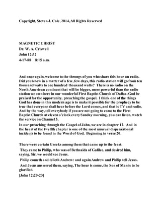 Copyright, Steven J. Cole, 2014,All Rights Reserved
MAGNETIC CHRIST
Dr. W. A. Criswell
John 12:32
4-17-88 8:15 a.m.
And once again, welcome to the throngs of you who share this hour on radio.
Did you know in a matter of a few, few days, this radio station will go from ten
thousand watts to one hundred thousand watts? There is no radio on the
North American continent that will be bigger, more powerful than the radio
station we own here in our wonderful First Baptist Church of Dallas;God be
praised for the opportunity, preaching the gospel. I think one of the things
God has done in this modern age is to make it possible for the prophecy to be
true that everyone shall hear before the Lord comes, and that is TV and radio.
And by the way, tell everybody if you are not going to come to the First
Baptist Church at eleveno’clock everySunday morning, you canlisten, watch
the service on Channel 5.
In our preaching through the Gospelof John, we are in chapter 12. And in
the heart of the twelfth chapter is one of the most unusual dispensational
incidents to be found in the Word of God. Beginning in verse 20:
There were certain Greeks among them that came up to the feast:
They came to Philip, who was of Bethsaida of Galilee, and desired him,
saying, Sir, we would see Jesus.
Philip cometh and telleth Andrew: and againAndrew and Philip tell Jesus.
And Jesus answeredthem, saying, The hour is come, the Sonof Man is to be
glorified.
[John 12:20-23]
 