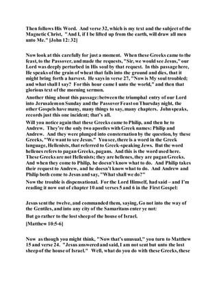 Then follows His Word. And verse 32, which is my text and the subject of the
Magnetic Christ, "And I, if I be lifted up from the earth, will draw all men
unto Me." [John 12: 32]
Now look at this carefully for just a moment. When these Greeks came to the
feast, to the Passover, andmade the requests, "Sir, we would see Jesus,"our
Lord was deeply perturbed in His soul by that request. In this passagehere,
He speaks ofthe grain of wheat that falls into the ground and dies, that it
might bring forth a harvest. He says in verse 27, "Now is My soul troubled;
and what shall I say? Forthis hour came I unto the world," and then that
glorious text of the morning sermon.
Another thing about this passage:betweenthe triumphal entry of our Lord
into Jerusalemon Sunday and the PassoverFeastonThursday night, the
other Gospels have many, many things to say, many chapters. Johnspeaks,
records just this one incident; that’s all.
Will you notice againthat these Greeks came to Philip, and then he to
Andrew. They’re the only two apostles with Greek names: Philip and
Andrew. And they were plunged into consternationby the question, by these
Greeks, "We wantto see Jesus." Yousee, there is a word in the Greek
language, Hellenists, that referred to Greek-speaking Jews. But the word
hellenes refers to pagan Greeks, pagans. And this is the word used here.
These Greeksare not Hellenists; they are hellenes, they are paganGreeks.
And when they come to Philip, he doesn’t know what to do. And Philip takes
their request to Andrew, and he doesn’t know what to do. And Andrew and
Philip both come to Jesus and say, "What shall we do?"
Now the trouble is dispensational. For the Lord Himself, had said – and I’m
reading it now out of chapter 10 and verses 5 and 6 in the First Gospel:
Jesus sentthe twelve, and commanded them, saying, Go not into the way of
the Gentiles, and into any city of the Samaritans enter ye not:
But go rather to the lost sheepof the house of Israel.
[Matthew 10:5-6]
Now as though you might think, "Now that’s unusual," you turn to Matthew
15 and verse 24. "Jesus answeredand said, I am not sent but unto the lost
sheepof the house of Israel." Well, what do you do with these Greeks,these
 
