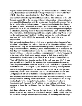 paganGreeks who have come, saying, "We want to see Jesus"? WhenJesus
says, "I am not sent but unto the lost sheepof the house of Israel" [Matthew
15:24]. It positeda question that they didn’t know how to answer.
You see there’s the closing ofthe old dispensation. This is the end of the Old
Testament, and this is the opening of the new dispensation – dispensation, the
program of God in dealing with His people, how He deals with people. This is
the beginning of a new dispensation. "I was sent not but to the lostsheep of
the house of Israel," the old dispensation. And the new one, "All authority is
given unto Me in heaven and in earth. Go ye therefore and preach the gospel
to all nations, baptizing them in the name of the triune God" [Matthew 28:18-
20]. That’s this. And the incomparably meaningful and moving Word of our
Lord which is our text, "And I, if I be lifted up from the earth, will draw all
men unto Me" [John 12:32], the universality of the gospel, the new
dispensation.
This last week, this immediate week, I went to a scholarshare banquetof our
preacher’s schoolhere, our college. And one of the things they did there, they
had students – they tell me there are about forty-three of them all together–
they had students there. Thatnight, there were about fifteen of them lined up.
And they were from the nations under the sun: Africa, South America, Asia,
Europe, all those continents. And those young preachers calledof God, saved
by the grace ofthe Lord, stoodup and quoted in their tongue and in their
language their favorite verse in the Bible. It’s a new world; Jesus lifted up.
"And I, if I be lifted up from the earth, will draw all men unto Me." It was
true when He was crucified. He was crucified just north of the Damascus
Gate, the greatroad that ran from north to south. And He was exposedthere
before the world. The Gospels saythe multitudes passedby looking at Him.
That was the purpose of God. He was crucified naked. All of your pictures
clothe Him, at leastwith a loincloth. Notso. He was crucified naked. The
Lord purposed, intended, that His Sonbe exposedto the whole world.
And when they took Him down from the cross, the same universality of word
was spokenfrom lip to lip and heart to heart. Do you remember the twenty-
fourth chapterof the Gospelof Luke, as those two disciples walkedto
Emmaus so sad? Suddenly there’s a third person walking with them,
unknown to them, the Lord Jesus. And He asked, "Why they are sad" [Luke
24:17].
And they explained to him, "Are you the only strangerin Jerusalemand You
don’t know what has come to pass in these few days?" [Luke 24:18]. And that
has been true through all of the centuries since, the meaning of the message
 