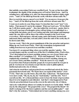 that unfolds concerning Christ our crucified Lord. No one yet has been able
to plummet the depths of the atoning grace of God in Christ Jesus. And I’m
standing here, still adding to it, after one thousand nine hundred eighty-eight
years. "And I, if I be lifted up from the earth, will draw all men unto Me."
How to reach the masses, menof every birth? For an answer, Jesus gave the
key: "And I, if I be lifted up from the earth, will draw all men unto Me."
I want you to notice in your King James Versionthat that word "men" is in
italics. That means it’s not in the original. What our Lord says, "If I be lifted
up, I will draw panta, panta" – they just added the word men – panta; that is,
our Lord’s message ofredemptive grace will not bring every individual to a
saving faith, but panta, out of every nation and tribe and tongue and language
under the sun, there will be those who will be brought to the Lord Jesus,
everywhere. Richand poor, old and young, male and female, learned and
unlearned, black and white, red and yellow, from the ends of the earth, they’ll
be drawn unto Him.
Now my word. This is the greatcommitment of the true preacherand pastor;
lifting up our Lord Jesus Christ. That’s his tremendous assignmentand
calling from heaven; to preachJesus and Him crucified.
You know it’s an unusual thing when you read the apostles’epistles. The
secondchapterand the secondverse of the first Corinthian letter, Paul writes,
"ForI determined not to know anything among you, save Jesus Christ, and
Him crucified" [1 Corinthians 2:2]. Well, what happened? Why is he so
emphatically committed? "I determined not to know anything among you,
save Jesus Christ, and Him crucified." Well, the answeris very simple.
Everywhere that Paul preachedthe gospel, he was persecuted:he was put in
jail, he was beat, he was stoned, except when he came to philosophical,
intellectual university city of Athens.
And when he stood there and preachedJesus crucifiedand raised, the Stoics
graciouslybowedand said, "We’ll just hear you againof this matter" [Acts
17:32]. That’s the way the Stoics, they left; they walkedout. The Epicureans
were more crude, "Ha, ha, ha, ha, ha! Such inanity," and they left. Now I
can tell you this. It’s a thousand times easierto bear the brunt of persecution
than it is to be laughed at and ridiculed. And that’s what happened to Paul
when he preachedabout Jesus on the cross in the university city of Athens.
And as he walkedfrom Athens to Corinth, he turned over in his mind, "Will I
stay by the old gospel? The gospelofthe cross? The gospelof the blood? Or
shall I exchange it for the latest sophistry and the current philosophy?" And
that’s why the sentence, "Idetermined not to know anything among you, save
 