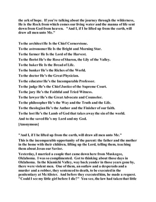 the ark of hope. If you’re talking about the journey through the wilderness,
He is the Rock from which comes our living water and the manna of life sent
down from God from heaven. "And I, if I be lifted up from the earth, will
draw all men unto Me."
To the architectHe Is the Chief Cornerstone.
To the astronomerHe Is the Bright and Morning Star.
To the farmer He Is the Lord of the Harvest.
To the florist He’s the Rose ofSharon, the Lily of the Valley.
To the bakerHe Is the Breadof Life.
To the banker He’s the Riches of the World.
To the doctor He’s the GreatPhysician.
To the educatorHe’s the Incomparable Professor.
To the judge He’s the Chief Justice of the Supreme Court.
To the jury He’s the Faithful and Tried Witness.
To the lawyer He’s the GreatAdvocate and Counselor.
To the philosopher He’s the Way and the Truth and the Life.
To the theologianHe’s the Author and the Finisher of our faith.
To the lost He’s the Lamb of God that takes awaythe sin of the world.
And to the savedHe’s my Lord and my God.
[Anonymous]
"And I, if I be lifted up from the earth, will draw all men unto Me."
This is the incomparable opportunity of the parent: the father and the mother
in the home with their children, lifting up the Lord, telling them, teaching
them about Jesus our Savior.
Yesterday, I married a couple that came down here from Muskogee,
Oklahoma. I was so complimented. Got to thinking about those days in
Oklahoma. In the Kiamichi Valley, way back yonder in those years gone by,
there were violent men. One of them, an outlaw and a desperado and a
murder and a robber, they sentencedto death, to be executedin the
penitentiary at McAlister. And before they executedhim, he made a request.
"Could I see my little girl before I die?" You see, the law had takenthat little
 