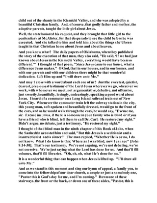 child out of the shanty in the Kiamichi Valley, and she was adopted by a
beautiful Christian family. And, of course, that godly father and mother, the
adoptive parents, taught the little girl about Jesus.
Well, the state honored his request, and they brought that little girl to the
penitentiary at McAlister, for that desperado to see the child before he was
executed. And she talked to him and told him about the things she’d been
taught in that Christian home about Jesus and about heaven.
And you know what? The daily papers of Oklahoma, whenthey published
the story of the execution of that man, they also said, "He said, ‘If we had just
known about Jesus in the Kiamichi Valley, everything would have been so
different.’" I thought of that poem, "Since Jesus came to our house, what a
difference Jesus makes." O God, that in our houses, and in our homes, and
with our parents and with our children there might be that wonderful
dedication. Lift Him up and "I will draw unto Me."
And may I close with a word about eachone of us? Justthe sweetest, quietist,
dearest, preciousesttestimony of the Lord Jesus whereverwe go, whereverwe
work, with whomeverwe meet; not argumentative, debative, not offensive,
just sweetly, beautifully, lovingly, endearingly, speaking a goodword about
Jesus. Iheard of a commuter on a Long Island railroad train out of New
York City. Whenever the commuter train left the subway station in the city,
this young man, soft-spokenand beautifully dressed, would go to the front of
the cars, and as he would walk through the cars, he would say, "Excuse me,
sir. Excuse me, miss, if there is someone in your family who is blind or if you
have a friend who is blind, tell them to call Dr. Carl. He restoredmy sight."
Didn’t argue, no debate, just a testimony, "He restoredmy sight."
I thought of that blind man in the ninth chapter of this Book ofJohn, when
the Sanhedrin accostedhim and said, "But this Jesus is a seditionistand a
insurrectionist and a sinner!" The man replied, "Whether He is or no, I do
not know. What I do know is this: Where as I was blind, now I can see" [John
9:14-30]. That’s our testimony. We’re not arguing, we’re not debating, we’re
not coercive. We’re justsaying what the Lord has done for us. And that’ll fill
volumes, that’ll fill libraries. "Oh, oh, oh, what He’s done for me."
It is a wonderful thing that can happen when Jesus is lifted up. "I’ll draw all
unto Me."
And as we stand in this moment and sing our hymn of appeal, a family you, to
come into the fellowshipof our dear church, a couple or just a somebody one,
"Pastorthis is God’s day for me, and I’m coming." Downone of these
stairways, the front or the back, or down one of these aisles, "Pastor, this is
 