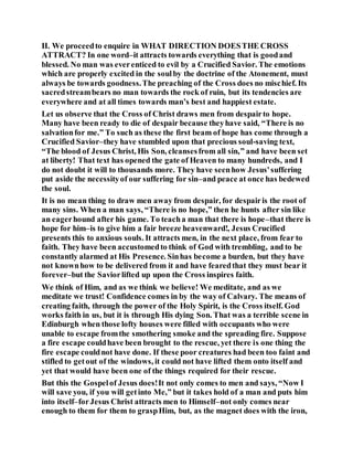 II. We proceedto enquire in WHAT DIRECTION DOESTHE CROSS
ATTRACT? In one word–it attracts towards everything that is goodand
blessed. No man was everenticed to evil by a Crucified Savior. The emotions
which are properly excited in the soulby the doctrine of the Atonement, must
always be towards goodness.The preaching of the Cross does no mischief. Its
sacredstreambears no man towards the rock of ruin, but its tendencies are
everywhere and at all times towards man’s best and happiest estate.
Let us observe that the Cross of Christ draws men from despairto hope.
Many have been ready to die of despair because theyhave said, “There is no
salvationfor me.” To such as these the first beam of hope has come through a
Crucified Savior–they have stumbled upon that precious soul-saving text,
“The blood of Jesus Christ, His Son, cleansesfrom all sin,” and have been set
at liberty! That text has opened the gate of Heaven to many hundreds, and I
do not doubt it will to thousands more. They have seenhow Jesus'suffering
put aside the necessityof our suffering for sin–and peace at once has bedewed
the soul.
It is no mean thing to draw men away from despair, for despairis the root of
many sins. When a man says, “There is no hope,” then he hunts after sin like
an eagerhound after his game. To teacha man that there is hope–that there is
hope for him–is to give him a fair breeze heavenward!, Jesus Crucified
presents this to anxious souls. It attracts men, in the next place, from fear to
faith. They have been accustomedto think of God with trembling, and to be
constantly alarmed at His Presence. Sinhas become a burden, but they have
not knownhow to be delivered from it and have fearedthat they must bear it
forever–but the Saviorlifted up upon the Cross inspires faith.
We think of Him, and as we think we believe! We meditate, and as we
meditate we trust! Confidence comes in by the way of Calvary. The means of
creating faith, through the power of the Holy Spirit, is the Cross itself. God
works faith in us, but it is through His dying Son. That was a terrible scene in
Edinburgh when those lofty houses were filled with occupants who were
unable to escape fromthe smothering smoke and the spreading fire. Suppose
a fire escape couldhave been brought to the rescue, yet there is one thing the
fire escape couldnot have done. If these poor creatures had been too faint and
stifled to getout of the windows, it could not have lifted them onto itself and
yet that would have been one of the things required for their rescue.
But this the Gospelof Jesus does!It not only comes to men and says, “Now I
will save you, if you will getinto Me,” but it takes hold of a man and puts him
into itself–forJesus Christ attracts men to Himself–not only comes near
enough to them for them to graspHim, but, as the magnet does with the iron,
 