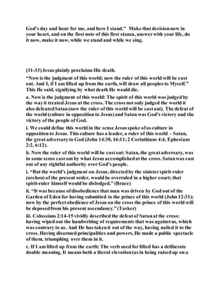 God’s day and hour for me, and here I stand." Make thatdecisionnow in
your heart, and on the first note of this first stanza, answerwith your life, do
it now, make it now, while we stand and while we sing.
(31-33)Jesus plainly proclaims His death.
“Now is the judgment of this world; now the ruler of this world will be cast
out. And I, if I am lifted up from the earth, will draw all peoples to Myself.”
This He said, signifying by what death He would die.
a. Now is the judgment of this world: The spirit of this world was judged by
the wayit treated Jesus at the cross. The cross not only judged the world it
also defeatedSatan(now the ruler of this world will be castout). The defeat of
the world (culture in opposition to Jesus)and Satan was God’s victory and the
victory of the people of God.
i. We could define this world in the sense Jesusspoke ofas culture in
opposition to Jesus. This culture has a leader, a ruler of this world – Satan,
the greatadversaryto God (John 14:30, 16:11;2 Corinthians 4:4, Ephesians
2:2, 6:12).
b. Now the ruler of this world will be castout: Satan, the greatadversary, was
in some sense castout by what Jesus accomplishedatthe cross. Satanwas cast
out of any rightful authority over God’s people.
i. “But the world’s judgment on Jesus, directedby the sinisterspirit-ruler
(archon) of the present order, would be overruled in a higher court; that
spirit-ruler himself would be dislodged.” (Bruce)
ii. “It was because ofdisobedience that man was driven by God out of the
Garden of Eden for having submitted to the prince of this world (John 12:31);
now by the perfectobedience of Jesus on the cross the prince of this world will
be deposedfrom his present ascendancy.”(Tasker)
iii. Colossians 2:14-15 vividly described the defeatof Satanat the cross:
having wiped out the handwriting of requirements that was againstus, which
was contrary to us. And He has takenit out of the way, having nailed it to the
cross. Having disarmed principalities and powers, He made a public spectacle
of them, triumphing over them in it.
c. If I am lifted up from the earth: The verb used for lifted has a deliberate
double meaning. It means both a literal elevation(as in being raisedup on a
 