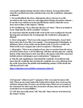 cross)and exaltation (being raised in rank or honor). Jesus promised that
when He was lifted (elevated, exalted)on the cross He would draw all peoples
to Himself.
i. “In ὑψωθῶ [lifted] therefore, although the direct reference is to His
elevationon the cross, there is a sub-suggestionofbeing elevatedto a throne…
It was the cross which was to become His throne and by which He was to
draw men to Him as His subjects.” (Dods)
ii. If I am lifted up: “If, as often, has the force of ‘when’. There is no doubt in
Jesus’mind that He will be crucified.” (Tasker)
iii. Jesus knew that the benefit of His work on the cross would go far beyond
blessing and salvationto the Jewishpeople. He would draw all peoples to
Himself.
iv. Draw all peoples:“The Cross is the magnetof Christianity. Jesus Christ
draws men, but it is by His Cross mainly…You demagnetize Christianity, as
all history shows, if you strike out the death on the Cross for a world’s sin.
What is left is not a magnet, but a bit of scrapiron.” (Maclaren)
v. All peoples:“There is no exclusion of any class orcreature from the mercy
of God in Christ Jesus. ‘I, if I be lifted up, will draw all men unto me’; and the
history of the church proves how true this is: the muster-roll of the converted
includes princes and paupers, peers and potmen.” (Spurgeon)
d. This He said, signifying by what death He would die: Jesus did not only
know that He would die, but also that He would die on a cross, lifted up from
the earth. Jesus knew the painful and humiliating manner of His death, but
still obeyedGod’s will.
https://enduringword.com/bible-commentary/john-12/
12:32 pavnta" eJlkuvsw proV" ejmautovn This verse must be taken with
6:44. There no one comes unless the Father draws them; here, Jesus says he
will draw all men (but of course, not all will come). What are we to make of
the statement? In what sense does Jesusdraw all men, since not all come? It
seems there are two possibilities:
(1) “all” does not really mean “all,” but only “those who are to be drawn by
the Father” (6:44);
 