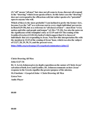 (2) “all” means “all men” but since not all come to Jesus, then not all respond
to the “drawing” which Jesus speaksofhere. In this latter case the “drawing”
does not correspondto the efficacious call, but rather speaks ofa “potential”
open to anyone who will.
Which of these is the more probable? I am inclined to prefer the former view,
because I see the “all” as a reference not to every single individual person(as
in Rom 8:29-30), but as a reference to “all classesofmen”—men from “every
nation and tribe and people and tongue” (cf. Rev 7:9-10). See also the notes on
the significance ofthe triumphal entry at 12:19 and 4 D The coming of the
Gentiles (Greeks) (12:20-26), bothof which suggestthat it is classesof
individuals that are responding to Jesus. Note how this interpretation fits with
the mention in 12:23 of the coming of Jesus’hour, which was also the subject
of 12:27, 28, 29, 30, 31, and the presentverse.
https://bible.org/seriespage/15-exegetical-commentary-john-12
Christ Drawing All Men
John 12:27-36
Dr. S. Lewis Johnsongives in depth exposition on the nature of Christ Jesus'
salvationof both Jews and Gentiles. Dr. Johnsoncomments on how Jesus'
response to the Greeks signifies the greaterpurpose of his mission.
SLJ Institute > Gospelof John > Christ Drawing All Men
Listen Now
Audio Player
00:00
00:00
 