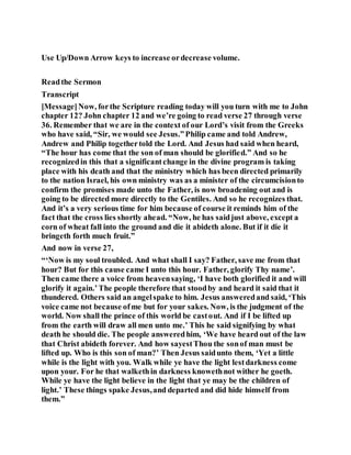 Use Up/Down Arrow keys to increase ordecrease volume.
Readthe Sermon
Transcript
[Message]Now, forthe Scripture reading today will you turn with me to John
chapter 12? John chapter 12 and we’re going to read verse 27 through verse
36. Remember that we are in the context of our Lord’s visit from the Greeks
who have said, “Sir, we would see Jesus.”Philip came and told Andrew,
Andrew and Philip togethertold the Lord. And Jesus had said when heard,
“The hour has come that the son of man should be glorified.” And so he
recognizedin this that a significantchange in the divine program is taking
place with his death and that the ministry which has been directed primarily
to the nation Israel, his own ministry was as a minister of the circumcisionto
confirm the promises made unto the Father, is now broadening out and is
going to be directed more directly to the Gentiles. And so he recognizes that.
And it’s a very serious time for him because of course it reminds him of the
fact that the cross lies shortly ahead. “Now, he has saidjust above, except a
corn of wheat fall into the ground and die it abideth alone. But if it die it
bringeth forth much fruit.”
And now in verse 27,
“‘Now is my soul troubled. And what shall I say? Father, save me from that
hour? But for this cause came I unto this hour. Father, glorify Thy name’.
Then came there a voice from heavensaying, ‘I have both glorified it and will
glorify it again.’The people therefore that stoodby and heard it said that it
thundered. Others said an angelspake to him. Jesus answeredand said, ‘This
voice came not because ofme but for your sakes. Now, is the judgment of the
world. Now shall the prince of this world be castout. And if I be lifted up
from the earth will draw all men unto me.’ This he said signifying by what
death he should die. The people answeredhim, ‘We have heard out of the law
that Christ abideth forever. And how sayestThou the sonof man must be
lifted up. Who is this son of man?’ Then Jesus saidunto them, ‘Yet a little
while is the light with you. Walk while ye have the light lestdarkness come
upon your. For he that walkethin darkness knowethnot wither he goeth.
While ye have the light believe in the light that ye may be the children of
light.’ These things spake Jesus,and departed and did hide himself from
them.”
 