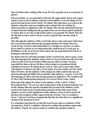 May God bless this reading of his word. We bow togethernow in a moment of
prayer.
[Prayer] Father, we are grateful to Thee for the opportunity that is ours again
today to turn to the Scriptures and have them minister to us the things of our
greatGod and SaviorJesus Christ. We thank Thee that there was a day in his
ministry when his soul was troubled and we thank Thee for all that he
underwent that we might have life. We thank Thee for the much fruit that has
resulted from the falling into the ground of the corn of wheat and its death for
we know that we are the result of that and we are grateful. We thank Thee for
the life that we have and we desire, Lord, to glorify him who has made it
possible.
May through the ministry of the word today there come some more fruit from
the corn of wheatthat fell onto the ground and died. We thank Thee too,
Lord, for the words of exhortation that if we should save our lives we must
lose it and if we desire to save them then they shall be lost. O Lord, give us
faithfulness to the Lord Jesus Christ and to the message thathe has left us to
propagate and make known.
We thank Thee for all of the promises of the word of God. And we pray, Lord,
Thy blessing upon the ministry today whereverit goes forth, not only here but
whereverthe Lord Jesus Christ is lifted up may there be fruit. We pray
especiallyfor those who are ill, those whose names are mentioned in the
calendarof concern. We bring them, Lord, to Thee and we pray that Thou
wilt minister to them to the glory of our name. For our country, for the whole
body of Christ, for the ministry of the chapel, its elders and its deacons, its
outreachthrough the Bible classesandthe radio ministry, we pray, Lord, Thy
blessing upon it. Bless also the meeting tomorrow night here. We commit it all
to Thee with Thanksgiving and praise. For Jesus Christ’s sake. Amen.
[Message]The subjectfor today in the ministry of the word is “Christ
Drawing all Men”. We are in a most critical part of the Gospelof John for it is
in this chapter that the apostle concludes his accountof the ministry of the
Lord Jesus Christ to the Jewishnation and gives in the latter part of the
chapter a review of the significance ofthe ministry of our Lord to Israel. He
has been the recipient of this request from the Greeks, “Sir, we would see
Jesus.” And our Lord has recognizedin that the fact that there is a significant
change in the program of God.
It’s sometimes forgottenby us that the Lord Jesus came as a minister of the
circumcision. That is, a minister of Israelto confirm the promises made unto
the fathers. That is, he came in order to confirm the promises made to
 