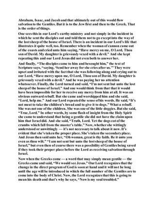 Abraham, Isaac, and Jacob and that ultimately out of this would flow
salvationto the Gentiles. But it is to the Jew first and then to the Greek. That
is the order of things.
One sees this in our Lord’s earthy ministry and not simply in the incident in
which he sent the disciples out and told them not to go exceptinto the wayof
the lostsheep of the house of Israel. There is an incident in our Lord’s life that
illustrates it quite well, too. Remember when the woman of cannon came out
of the coasts andcried unto him saying, “Have mercy on me, O Lord, Thou
son of David. My daughter is grievously vexed with a devil.” And she kept
repeating this and our Lord Jesus did not even both to answerher.
And finally, “The disciples came to him and besought him,” the text of
Scripture says, “saying, ‘Send her away for she cries after us.'” They were
upset and irritated with the factthat she was following along and crying out to
our Lord, “Have mercy upon me, O Lord, Thou son of David. My daughter is
grievously vexed with a devil.” And he was paying her no attention
whatsoever. Finally, the Lord turned and said, “I’m not sent but unto the lost
sheepof the house of Israel.” And one would think from that that it would
have been impossible for her to receive any mercy from him at all. It was an
obvious outward rebuff. But she came and worshipped him and she said,
“Lord, help me.” And our Lord repeatedthe sense ofhis words. He said, “It’s
not meat to take the children’s bread and to give it to dogs.” What a rebuff.
She was not one of the children. She was one of the little doggies. Butshe said,
“True, Lord.” In other words, by some flash of insight from the Holy Spirit
she came to understand that being a gentile she did not have the claim upon
him that Israeldid. And she said, “Truth, Lord. Yet the dogs eatof the
crumbs which fall from the master’s table.” Now, whethershe wittingly
understood or unwittingly — it’s not necessaryto talk about it now. It’s
evident that she’s takenthe proper place. She’s taken the secondaryplace.
And Jesus then said unto her, “Oh woman, greatis thy faith. Be it unto you
even as thou wilt.” “I am not sent but unto the lostsheepof the house of
Israel,” but even then of course there was a possibility of Gentiles being saved
if they took their proper place before the Lord as receiving salvationthrough
Israel.
Now when the Greeks come — a word that may simply mean gentile — the
Greeks came and said, “We would see Jesus.” OurLord recognizes that the
change in the direct program of God is soonat hand and it will not be long
until the age will be introduced in which the full number of the Gentiles are to
come into the body of Christ. Now, the Lord recognizes that this is going to
mean his death and that’s why he says, “Now is my soul troubled.”
 