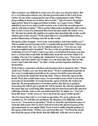 This sectionis very difficult in some ways. It’s also very deep in others. But
it’s a very blessedsectionto one who has greatdevotion to the Lord Jesus
Christ. In one of the commentaries one of the commentators said, “What
deeps calling to deeps are in them, these words.” And of course, the proper
approachto them is to approach them in faith. As Cooperwrote, “Blind
unbelief is sure to err and scanhis work in vein. God is his owninterpreter
and he will make it plain.” This is perfect illustration incidentally, this section
that we have read, of a statement that Jesus has just made. He said in verse
25, “He that loveth his life shall lose it and he that hateth his life in this world
shall keepit to life eternal.” Well, what follows is a beautiful illustration, a
perfect illustration, of hating ones life in this world.
He speaks ofhis struggle. “Now is my soul troubled, and what shall is say?”
This no doubt has been going on for a considerable periodof time. That seem
to be indicated by the very way in which he phrases it. “Now has my soul
become troubled and is troubled.” We have a bit of a problem here in the
rendering of verse 27 and I want to say just a word about it because you may
have a version that reads little bit differently from the one from which I’m
reading. The one I’m reading, the Authorized Version, says, “Now is my soul
troubled, and what shall I say? Father, save me from this hour. But for this
cause came I unto this hour.” In other words, an interrogation and then a
declaration.
Well, if this is a question and then a declarationwhat is meant by this? “What
shall I say? Father, save me from this hour.” Well, I could understand this in
two ways. I could understand this to be a prayer for deliverance from the
hour, not from the death but from the hour. That is, from the agonyof the
death. Well, that would make sense. No one would excuse ofour Lord of the
necessityfor desirability of escape fromthe agonyof death. He realizes he
must die. He has prophesied severaltimes before this that he is going to
Jerusalem. He will be put to death. He will be buried. He will rise again from
the dead. But our Lord being fully human did not look forward to the physical
suffering of death. And so one can understand how he might say, “Save me
from this hour,” in the sense of, “Save me from the agony of this death.”
All of us know that who’ve ever had an operation. We go to a doctor. He
examines us. We tell him our problems. He diagnosesour difficulty and he
says to us, “You need an operation.” Well, we want the operationbecause we
want the deliverance but we don’t look forward to the physical agonyof the
operationitself. So one might think of our Lord as addressing his petition to
the agonyof his death. “Father, save me from this our.” Not from the death
but from the agony of the death. But the difficulty with this view is that it
 