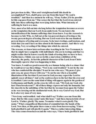 just previous to this, “How am I straightened until this death be
accomplished? Now, shallI pray save me from this hour? My soul is
troubled.” And then in a moment he will say, “O my Father, if it be possible
let this cup pass from me.” One senses the fact that the Lord Jesus entered
fully into these sufferings that were lying before him. What intensity of
suffering he knew as a man.
Now, most of us fall out into sin long before the temptation becomes as severe
as the temptation that our Lord Jesus underwent. No one knows the
intensification of the human sufferings that Jesus knew. I saythe reasonis is
because we fail. Why, we fall out at the ten percent degree of testing or the
twenty percentdegree of testing. But our Lord went on to the one hundred
percent degree of testing and overcame. So he knew testings, and tensions, and
trials that you and I have no idea about in his human nature. And this is very
revealing. Very revealing of the things into which he entered.
The reasons, we know lateron from other teaching in the New Testament, is
that he might have sympathy with individuals who are in testings and that we
might realize that he knows exactlythe kinds of testing that we have to face.
Furthermore, I think you can see in this a marvelous exhibition of the
sincerity, the purity, in factthe pellucid characterof the Lord Jesus Christ
thoroughly open to what was happening to him.
You know, I could see goodreasonwhy as a human being who is a sinner that
he would never say these things. “Now is my soul troubled.” Is not he the one
who has comfortedthe disciples? Is not he one who says, “Mypeace I give
unto you, my peace I leave with you.”? Is not he one who is a beautiful
illustration of the factthat if you trust in God you may expectthe Lord to
uphold you at all times? And yet he confesseshere to the fact that his own soul
is troubled. Later on the same kind of thing will appear again in the garden of
Gethsemane and finally on the cross he will cry out, “MyGod, my God, why
hast Thou forsakenme?” All of these things express not only his humanity but
his sincerity in the unfolding of the factthat he too must lean upon the Father
as he was carrying out his mediatorial work. He is very God of very God. But
he is also very man of very man.
“Now is my soul troubled. And what shall I say? Father, save me from this
hour. But for this cause came I unto this hour.” And then characteristic ofour
Lord is, “Father, glorify Thy name. No matter what it costs glorify Thy
name.” What a magnificent illustration of committal into the hands of the
Lord. Now then, at this point there came a voice from heaven saying, “I have
both glorified it and will glorify it again.” This is a rather interesting thing.
The voice comes from heaven and the voice says, “Ihave both glorified it and
 