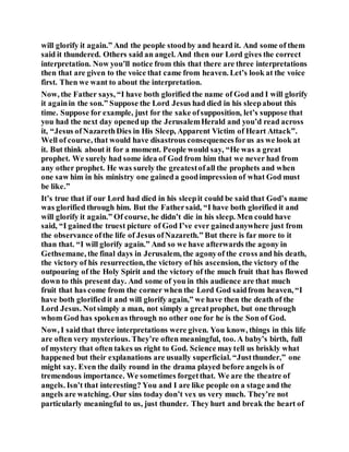 will glorify it again.” And the people stoodby and heard it. And some of them
said it thundered. Others said an angel. And then our Lord gives the correct
interpretation. Now you’ll notice from this that there are three interpretations
then that are given to the voice that came from heaven. Let’s look at the voice
first. Then we want to about the interpretation.
Now, the Father says, “I have both glorified the name of God and I will glorify
it againin the son.” Suppose the Lord Jesus had died in his sleepabout this
time. Suppose for example, just for the sake ofsupposition, let’s suppose that
you had the next day openedup the JerusalemHerald and you’d read across
it, “Jesus ofNazarethDies in His Sleep, Apparent Victim of Heart Attack”.
Well of course, that would have disastrous consequencesforus as we look at
it. But think about it for a moment. People would say, “He was a great
prophet. We surely had some idea of God from him that we never had from
any other prophet. He was surely the greatestofall the prophets and when
one saw him in his ministry one gaineda goodimpression of what God must
be like.”
It’s true that if our Lord had died in his sleepit could be said that God’s name
was glorified through him. But the Fathersaid, “I have both glorified it and
will glorify it again.” Of course, he didn’t die in his sleep. Men could have
said, “I gainedthe truest picture of God I’ve ever gainedanywhere just from
the observance ofthe life of Jesus ofNazareth.” But there is far more to it
than that. “I will glorify again.” And so we have afterwards the agony in
Gethsemane, the final days in Jerusalem, the agonyof the cross and his death,
the victory of his resurrection, the victory of his ascension, the victory of the
outpouring of the Holy Spirit and the victory of the much fruit that has flowed
down to this present day. And some of you in this audience are that much
fruit that has come from the corner when the Lord God saidfrom heaven, “I
have both glorified it and will glorify again,” we have then the death of the
Lord Jesus. Notsimply a man, not simply a greatprophet, but one through
whom God has spokenas through no other one for he is the Son of God.
Now, I saidthat three interpretations were given. You know, things in this life
are often very mysterious. They’re often meaningful, too. A baby’s birth, full
of mystery that often takes us right to God. Science maytell us briskly what
happened but their explanations are usually superficial. “Justthunder,” one
might say. Even the daily round in the drama played before angels is of
tremendous importance. We sometimes forgetthat. We are the theatre of
angels. Isn’t that interesting? You and I are like people on a stage and the
angels are watching. Our sins today don’t vex us very much. They’re not
particularly meaningful to us, just thunder. They hurt and break the heart of
 