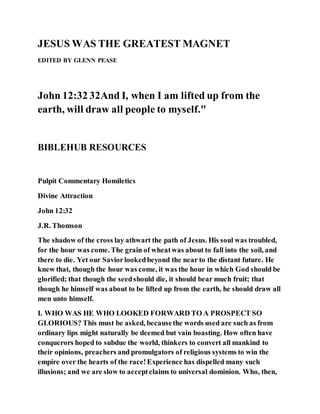 JESUS WAS THE GREATEST MAGNET
EDITED BY GLENN PEASE
John 12:32 32And I, when I am lifted up from the
earth, will draw all people to myself."
BIBLEHUB RESOURCES
Pulpit Commentary Homiletics
Divine Attraction
John 12:32
J.R. Thomson
The shadow of the cross lay athwart the path of Jesus. His soul was troubled,
for the hour was come. The grain of wheatwas about to fall into the soil, and
there to die. Yet our Saviorlookedbeyond the near to the distant future. He
knew that, though the hour was come, it was the hour in which God should be
glorified; that though the seedshould die, it should bear much fruit; that
though he himself was about to be lifted up from the earth, he should draw all
men unto himself.
I. WHO WAS HE WHO LOOKED FORWARD TO A PROSPECT SO
GLORIOUS? This must be asked, becausethe words used are such as from
ordinary lips might naturally be deemed but vain boasting. How often have
conquerors hoped to subdue the world, thinkers to convert all mankind to
their opinions, preachers and promulgators of religious systems to win the
empire over the hearts of the race!Experience has dispelled many such
illusions; and we are slow to acceptclaims to universal dominion. Who, then,
 