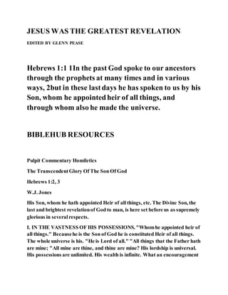 JESUS WAS THE GREATEST REVELATION
EDITED BY GLENN PEASE
Hebrews 1:1 1In the past God spoke to our ancestors
through the prophets at many times and in various
ways, 2but in these lastdays he has spoken to us by his
Son, whom he appointedheir of all things, and
through whom also he made the universe.
BIBLEHUB RESOURCES
Pulpit Commentary Homiletics
The TranscendentGlory Of The Son Of God
Hebrews 1:2, 3
W.J. Jones
His Son, whom he hath appointed Heir of all things, etc. The Divine Son, the
last and brightest revelationof God to man, is here set before us as supremely
glorious in severalrespects.
I. IN THE VASTNESS OF HIS POSSESSIONS. "Whomhe appointed heir of
all things." Becausehe is the Son of God he is constituted Heir of all things.
The whole universe is his. "He is Lord of all." "All things that the Father hath
are mine; "All mine are thine, and thine are mine? His lordship is universal.
His possessions are unlimited. His wealth is infinite. What an encouragement
 