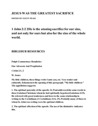 JESUS WAS THE GREATEST SACRIFICE
EDITED BY GLENN PEASE
1 John 2:2 2He is the atoningsacrificefor our sins,
and not only for ours but also for the sins of the whole
world.
BIBLEHUB RESOURCES
Pulpit Commentary Homiletics
Our Advocate And Propitiation
1 John 2:1, 2
W. Jones
My little children, these things write I unto you, etc. Very tender and
eminently Johanneanis the opening of this paragraph. "My little children."
The appellation suggests:
1. The spiritual paternity of the apostle. St. Paul addressedthe same words to
those GalatianChristians whom he had spiritually begotten(Galatians 4:19).
He referred with great tenderness and force to the same relationship in
writing to the Corinthians (1 Corinthians 4:14, 15). Probably many of those to
whom St. John was writing were his spiritual children.
2. The spiritual affectionof the apostle. The use of the diminutive indicates
this.
 