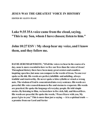 JESUS WAS THE GREATEST VOICE IN HISTORY
EDITED BY GLENN PEASE
Luke 9:35 35A voice came from the cloud, saying,
"This is my Son, whom I have chosen; listento him."
John 10:27 ESV / My sheep hear my voice, and I know
them, and they follow me.
DAVID JEREMIAHWROTE, "Ofall the voices we hear in the course of a
day, none is more essentialto how we live our lives than the voice of Jesus!
Throughout history there have been many great orators and countless
inspiring speeches,but none can compare to the words of Jesus. No one ever
spoke as He did. His words are perfect, infallible and unfailing, always
truthful and trustworthy. He never spoke a false syllable or struck a wrong
note. The wisdom of God is concentratedinto every sentence. His words are
powerful. His voice causeddemons to flee and storms to evaporate. His words
are practical. He spoke the language ofeveryday people. He told simple
stories. By listening to Him, we learn how to live rich, full, and blessedlives.
His words are peaceful. He spoke the words, “PeaceIleave with you, My
peace I give to you.” This is more than just a saying — it is a spiritual truth —
a promise from our Lord and Savior
 