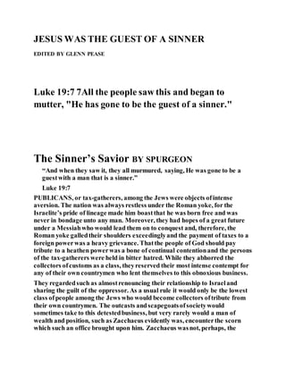 JESUS WAS THE GUEST OF A SINNER
EDITED BY GLENN PEASE
Luke 19:7 7All the people saw this and began to
mutter, "He has gone to be the guest of a sinner."
The Sinner’s Savior BY SPURGEON
“And when they saw it, they all murmured, saying, He was gone to be a
guestwith a man that is a sinner.”
Luke 19:7
PUBLICANS, or tax-gatherers, among the Jews were objects ofintense
aversion. The nation was always restless under the Roman yoke, for the
Israelite’s pride of lineage made him boastthat he was born free and was
never in bondage unto any man. Moreover, they had hopes of a great future
under a Messiahwho would lead them on to conquest and, therefore, the
Roman yoke galledtheir shoulders exceedinglyand the payment of taxes to a
foreign powerwas a heavy grievance. Thatthe people of God should pay
tribute to a heathen powerwas a bone of continual contentionand the persons
of the tax-gatherers were held in bitter hatred. While they abhorred the
collectors ofcustoms as a class, theyreserved their most intense contempt for
any of their own countrymen who lent themselves to this obnoxious business.
They regardedsuch as almostrenouncing their relationship to Israeland
sharing the guilt of the oppressor. As a usual rule it would only be the lowest
class ofpeople among the Jews who would become collectors oftribute from
their own countrymen. The outcasts andscapegoatsofsocietywould
sometimes take to this detestedbusiness, but very rarely would a man of
wealth and position, such as Zacchaeus evidently was, encounterthe scorn
which such an office brought upon him. Zacchaeus wasnot, perhaps, the
 
