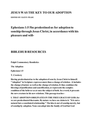 JESUS WAS THE KEY TO OUR ADOPTION
EDITED BY GLENN PEASE
Ephesians 1:5 5he predestinedus for adoptionto
sonshipthrough Jesus Christ, in accordancewith his
pleasureand will-
BIBLEHUB RESOURCES
Pulpit Commentary Homiletics
The Adoption
Ephesians 1:5
T. Croskery
Having predestinatedus to the adoption of sons by Jesus Christ to himself.
"Adoption" in Scripture expressesmore than a change of relation - it includes
the change ofnature as well as the change of relation. It thus combines the
blessings ofjustification and sanctification, or represents the complex
condition of the believer as at once the subject of both. In a word, it presents
the new creature in his new relations. This passageteaches -
I. THAT ADOPTION ORIGINATES IN THE FREE GRACE OF GOD; for
we are predestinated thereunto. By nature we have no claim to it. "It is not a
natural but a constituted relationship." The idea is not of sonship merely, but
of sonship by adoption. None canadopt into the family of God but God
 