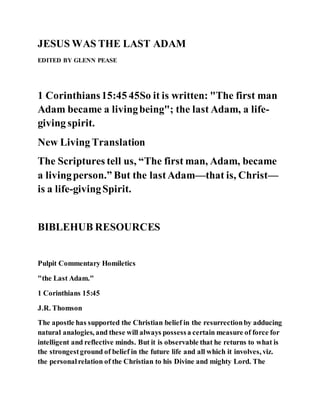 JESUS WAS THE LAST ADAM
EDITED BY GLENN PEASE
1 Corinthians15:45 45So it is written: "The first man
Adam became a livingbeing"; the last Adam, a life-
giving spirit.
New Living Translation
The Scriptures tell us, “The first man, Adam, became
a livingperson.” But the lastAdam—that is, Christ—
is a life-givingSpirit.
BIBLEHUB RESOURCES
Pulpit Commentary Homiletics
"the Last Adam."
1 Corinthians 15:45
J.R. Thomson
The apostle has supported the Christian belief in the resurrectionby adducing
natural analogies, and these will always possessa certain measure of force for
intelligent and reflective minds. But it is observable that he returns to what is
the strongestground of belief in the future life and all which it involves, viz.
the personalrelation of the Christian to his Divine and mighty Lord. The
 
