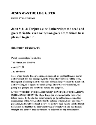 JESUS WAS THE LIFE GIVER
EDITED BY GLENN PEASE
John 5:21 21Forjust as the Fatherraises the dead and
gives them life, even so the Son gives life to whom he is
pleasedto give it.
BIBLEHUB RESOURCES
Pulpit Commentary Homiletics
The FatherAnd The Son
John 5:19, 20
J.R. Thomson
Mostof our Lord's discourses concernman and his spiritual life, are moral
and practical. But this passageis, in the true and proper sense ofthe term,
theological, informing us of the relations betweenthe persons of the Godhead,
and revealing, so to speak, the inner springs of our Saviour's ministry, by
giving us a glimpse into the Divine nature and purposes.
I. THE FATHER IS EVER CARRYING ON BENEFICENT OPERATIONS
IN HUMAN SOCIETY. The whole discussionoriginated in the cure of the
infirm man at Bethesda;this being wrought on the sabbath occasionedthe
murmurings of the Jews, and elicitedthe defence of Jesus. Now, anordinary
physician, had he effectedsuch a cure, would have been rightly satisfiedto fall
back upon the fact that the man's sufferings were relieved, and that human
strength and comfort are an abundant justification for any measures not
 