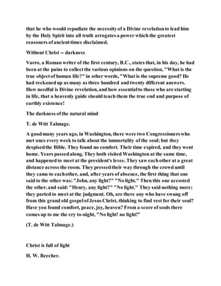 that he who would repudiate the necessityof a Divine revelationto lead him
by the Holy Spirit into all truth arrogates a power which the greatest
reasoners ofancienttimes disclaimed.
Without Christ -- darkness
Varro, a Roman writer of the first century, B.C., states that, in his day, he had
been at the pains to collectthe various opinions on the question, "What is the
true objectof human life?" in other words, "What is the supreme good? He
had reckonedup as many as three hundred and twenty different answers.
How needful is Divine revelation, and how essentialto those who are starting
in life, that a heavenly guide should teach them the true end and purpose of
earthly existence!
The darkness ofthe natural mind
T. de Witt Talmage.
A goodmany years ago, in Washington, there were two Congressionerswho
met once every week to talk about the immortality of the soul; but they
despisedthe Bible. They found no comfort. Their time expired, and they went
home. Years passedalong. They both visited Washington at the same time,
and happened to meet at the president's levee. They saw eachother at a great
distance across the room. They pressedtheir way through the crowd until
they came to eachother, and, after years of absence, the first thing that one
said to the other was:"John, any light?" "No light." Then this one accosted
the other, and said: "Henry, any light?" "No light." They said nothing more;
they parted to meet at the judgment. Oh, are there any who have swung off
from this grand old gospelofJesus Christ, thinking to find rest for their soul?
Have you found comfort, peace, joy, heaven? From a score of souls there
comes up to me the cry to-night, "No light! no light!"
(T. de Witt Talmage.)
Christ is full of light
H. W. Beecher.
 