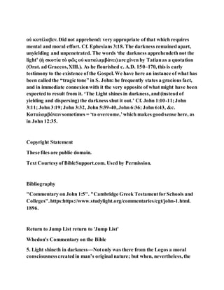 οὐ κατέλαβεν. Did not apprehend: very appropriate of that which requires
mental and moral effort. Cf. Ephesians 3:18. The darkness remainedapart,
unyielding and unpenetrated. The words ‘the darkness apprehendeth not the
light’ (ἡ σκοτία τὸ φῶς οὐ καταλαμβάνει)are given by Tatianas a quotation
(Orat. ad Graecos,XIII.). As he flourished c. A.D. 150–170, this is early
testimony to the existence of the Gospel. We have here an instance of what has
been calledthe “tragic tone” in S. John: he frequently states a gracious fact,
and in immediate connexionwith it the very opposite of what might have been
expectedto result from it. ‘The Light shines in darkness, and (instead of
yielding and dispersing) the darkness shut it out.’ Cf. John 1:10-11;John
3:11; John 3:19; John 3:32, John 5:39-40, John 6:36; John 6:43, &c.
Καταλαμβάνεινsometimes = ‘to overcome,’which makes goodsense here, as
in John 12:35.
Copyright Statement
These files are public domain.
Text Courtesyof BibleSupport.com. Used by Permission.
Bibliography
"Commentary on John 1:5". "Cambridge Greek Testamentfor Schools and
Colleges".https:https://www.studylight.org/commentaries/cgt/john-1.html.
1896.
Return to Jump List return to 'Jump List'
Whedon's Commentary on the Bible
5. Light shineth in darkness—Notonly was there from the Logos a moral
consciousnesscreatedin man’s original nature; but when, nevertheless, the
 