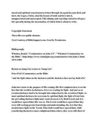 moral and spiritual consciousnessofmen through sin againbecame dark and
inert, the Logos, Christ, shed the beams of truth and love into it,
unappreciated and unaccepted. This shining and rejecting existed in all ages;
but speciallyduring the incarnation, of which John is about to write.
Copyright Statement
These files are public domain.
Text Courtesyof BibleSupport.com. Used by Permission.
Bibliography
Whedon, Daniel. "Commentary on John 1:5". "Whedon's Commentary on
the Bible". https:https://www.studylight.org/commentaries/whe/john-1.html.
1874-1909.
Return to Jump List return to 'Jump List'
PeterPett's Commentary on the Bible
‘And the light shines in the darkness and the darkness does not lay hold of it.’
John now turns to the purpose of His coming. His first emphasis here is on the
fact that the world is in darkness. It is ever waiting for light. And just as at
creationdarkness had to be brought into subjection by the creationof light, so
must spiritual darkness be overcome by spiritual light, the light of God. Into
the prevailing darkness light must come (Genesis 1:3). Both Greek and Jew
would have agreedthat this was so. The Greek would have agreedthat they
were still seeking greaterknowledgeand understanding, the Jew that they
needed more light on the Torah. Thus both would have agreedthat, while
considering themselves more enlightened than others, they were still short of
 