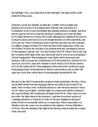 the full light. Now, says John, here is that full light. The light of the world
(John 8:12) has come.
John here surely has initially in mind the ‘conflict’ betweenlight and
darkness in Genesis 1:3-5 (compare how Paul uses the same idea in 2
Corinthians 4:4-6). God createdlight thus putting darkness to flight, and then
had to separate the two so that the darkness could not overcome the light.
Every night darkness overtakes the world, although not completelybecause of
God-given moon and stars (even at its height darkness is still controlled), and
every day the victory of darkness is prevented because the sun rises and puts
it to flight (compare Psalms 19:1-6 for the idea of the importance of the sun.
See Psalms 74:16 for the factthat God controls both day and night by means
of ‘the luminary and the sun’. See also Psalms 136:7-9). Thatis why in the end
the cessationofthe light of the sun, moon and stars is seenas an essentialpart
of God’s judgments. When judgment comes light will be destroyed and
darkness will overcome the world (Isaiah 13:9-10;Isaiah34:4; Ezekiel32:7-8;
Joel2:31; Joel3:15; Amos 8:9; Matthew 24:29; Mark 13:24-25;Revelation
6:12-13;Revelation8:12). Thus judgment will result in the world once again
being plunged into eternal darkness. Butin contrastthose who are His will
enjoy the Lord Who will be their everlasting light (Isaiah 60:19-20).
But just as the Old Testamentdoes in places John spiritualises the idea. There
can be little doubt from the language that he uses that he has Isaiah 9:2 in
mind. There to those who ‘walkedin darkness’and ‘dwelt in darkness’there
was to ‘shine a great light’, and that light was connectedwith the coming of
the expectedKing who would make all right (John 9:5-6). Thus when we read
here that ‘the light shone in the darkness’, and that Jesus later speaks of
‘walking in darkness’(John 8:12; John 12:35)and ‘abiding in darkness’
(John 12:46) we can hardly fail to see a connection. This is especiallyso as
Matthew cites the same verse in relation to the ministry of Jesus (Matthew
4:15-16). Thus the shining of the light in the darkness has in mind the coming
of the Messiah.
 