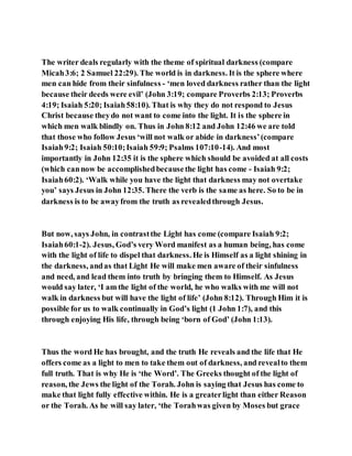 The writer deals regularly with the theme of spiritual darkness (compare
Micah3:6; 2 Samuel 22:29). The world is in darkness. It is the sphere where
men can hide from their sinfulness - ‘men loved darkness rather than the light
because their deeds were evil’ (John 3:19; compare Proverbs 2:13; Proverbs
4:19; Isaiah 5:20; Isaiah58:10). That is why they do not respond to Jesus
Christ because theydo not want to come into the light. It is the sphere in
which men walk blindly on. Thus in John 8:12 and John 12:46 we are told
that those who follow Jesus ‘will not walk or abide in darkness’(compare
Isaiah9:2; Isaiah 50:10;Isaiah 59:9; Psalms 107:10-14). And most
importantly in John 12:35 it is the sphere which should be avoided at all costs
(which cannow be accomplishedbecausethe light has come - Isaiah 9:2;
Isaiah60:2). ‘Walk while you have the light that darkness may not overtake
you’ says Jesus in John 12:35. There the verb is the same as here. So to be in
darkness is to be awayfrom the truth as revealedthrough Jesus.
But now, says John, in contrastthe Light has come (compare Isaiah 9:2;
Isaiah60:1-2). Jesus, God’s very Word manifest as a human being, has come
with the light of life to dispel that darkness. He is Himself as a light shining in
the darkness, andas that Light He will make men aware of their sinfulness
and need, and lead them into truth by bringing them to Himself. As Jesus
would say later, ‘I am the light of the world, he who walks with me will not
walk in darkness but will have the light of life’ (John 8:12). Through Him it is
possible for us to walk continually in God’s light (1 John 1:7), and this
through enjoying His life, through being ‘born of God’ (John 1:13).
Thus the word He has brought, and the truth He reveals and the life that He
offers come as a light to men to take them out of darkness, and revealto them
full truth. That is why He is ‘the Word’. The Greeks thought of the light of
reason, the Jews the light of the Torah. John is saying that Jesus has come to
make that light fully effective within. He is a greaterlight than either Reason
or the Torah. As he will say later, ‘the Torahwas given by Moses but grace
 