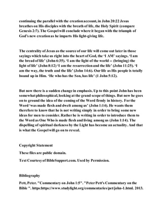 continuing the parallel with the creationaccount, in John 20:22 Jesus
breathes on His disciples with the breath of life, the Holy Spirit (compare
Genesis 2:7). The Gospelwill conclude where it began with the triumph of
God’s new creationas he imparts His light-giving life.
The centrality of Jesus as the source of our life will come out later in those
sayings which take us right into the heart of God, the ‘I AM’ sayings. ‘I am
the bread of life’ (John 6:35). ‘I am the light of the world -- (bringing) the
light of life’ (John 8:12) ‘I am the resurrectionand the life’ (John 11:25). ‘I
am the way, the truth and the life’ (John 14:6). Our life as His people is totally
bound up in Him. ‘He who has the Son, has life’ (1 John 5:12).
But now there is a sudden change in emphasis. Up to this point John has been
somewhatphilosophical, looking at the grand scope of things. But now he goes
on to ground the idea of the coming of the Word firmly in history. Forthe
Word ‘was made flesh and dwelt among us’ (John 1:14). He wants them
therefore to know that he is not writing simply in order to bring some new
ideas for men to consider. Ratherhe is writing in order to introduce them to
the Word as One Who is made flesh and living among us (John 1:14). The
dispelling of spiritual darkness by the Light has become an actuality. And that
is what the Gospelwill go on to reveal.
Copyright Statement
These files are public domain.
Text Courtesyof BibleSupport.com. Used by Permission.
Bibliography
Pett, Peter. "Commentary on John 1:5". "PeterPett's Commentary on the
Bible ". https:https://www.studylight.org/commentaries/pet/john-1.html. 2013.
 