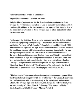 Return to Jump List return to 'Jump List'
Expository Notes ofDr. Thomas Constable
As light shines (present tense for the first time) in the darkness, so Jesus
brought the revelationand salvationof God to humanity in its fallen and lost
condition. He did this in the Incarnation. As the word of God brought light to
the chaos before Creation, so Jesus brought light to fallen humankind when
He became a man.
Furthermore the light that Jesus brought was superior to the darkness that
existed both physically and spiritually. The darkness did not overcome (Gr.
katelaben, "layhold of," cf. John 6:17; John 8:3-4; John 12:35;Mark 9:18)
and consume the light, but the light overcame the darkness. Johndid not view
the world as a stage on which two equal and opposing forces battle; He was
not a philosophicaldualist. He viewed Jesus as superiorto the forces of
darkness that sought to overcome Him but could not. This gives humankind
hope. The forces oflight are strongerthan the forces of darkness. Johnwas
here anticipating the outcome of the story that he would tell, specifically,
Calvary. Though darkness continues to prevail, the light can overcome it.
[Note:See David J. MacLeod, "The Creationof the Universe by the Word:
John 1:3-5 ," Bibliotheca Sacra160:638 (April-June2003):187-201.]
"The imagery of John , though limited to certain concepts and expressedin a
fixed vocabulary, is integratedwith the total theme of the Gospel. It expresses
the conflictof goodwith evil, culminating in the incarnation and death of
Christ, who brought light into darkness, and, though He suffered death, was
not overcome by it." [Note:Merrill C. Tenney, "The Imagery of John ,"
Bibliotheca Sacra121:481 (January-March1964):21.]
 