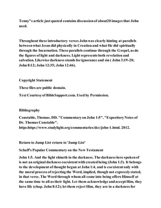 Tenny"s article just quoted contains discussionof about20 images that John
used.
Throughout these introductory verses Johnwas clearly hinting at parallels
betweenwhat Jesus did physically in Creationand what He did spiritually
through the Incarnation. These parallels continue through the Gospel, as do
the figures of light and darkness. Light represents both revelation and
salvation. Likewise darkness stands forignorance and sin ( John 3:19-20;
John 8:12; John 12:35; John 12:46).
Copyright Statement
These files are public domain.
Text Courtesyof BibleSupport.com. Used by Permission.
Bibliography
Constable, Thomas. DD. "Commentaryon John 1:5". "ExpositoryNotes of
Dr. Thomas Constable".
https:https://www.studylight.org/commentaries/dcc/john-1.html. 2012.
Return to Jump List return to 'Jump List'
Schaff's Popular Commentary on the New Testament
John 1:5. And the light shineth in the darkness. The darkness here spokenof
is not an original darkness coexistentwith createdbeing (John 1:3). It belongs
to the development of thought begun at John 1:4, and is coexistentonly with
the moral process ofrejecting the Word, implied, though not expresslystated,
in that verse. The Word through whom all come into being offers Himself at
the same time to all as their light. Let them acknowledge andacceptHim, they
have life (chap. John 8:12); let them reject Him, they are in a darkness for
 