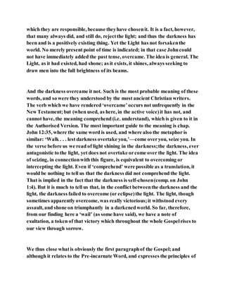 which they are responsible, because theyhave chosenit. It is a fact, however,
that many always did, and still do, rejectthe light; and thus the darkness has
been and is a positively existing thing. Yet the Light has not forsakenthe
world. No merely present point of time is indicated; in that case Johncould
not have immediately added the past tense, overcame. The idea is general. The
Light, as it had existed, had shone; as it exists, it shines, always seeking to
draw men into the full brightness of its beams.
And the darkness overcame it not. Such is the most probable meaning of these
words, and so were they understood by the most ancient Christian writers.
The verb which we have rendered ‘overcame’occurs not unfrequently in the
New Testament;but (when used, as here, in the active voice)it has not, and
cannot have, the meaning comprehend (i.e. understand), which is given to it in
the Authorised Version. The most important guide to the meaning is chap.
John 12:35, where the same word is used, and where also the metaphor is
similar: ‘Walk . . . lest darkness overtake you,’—come overyou, seize you. In
the verse before us we read of light shining in the darkness;the darkness, ever
antagonistic to the light, yet does not overtake orcome over the light. The idea
of seizing, in connectionwith this figure, is equivalent to overcoming or
intercepting the light. Even if ‘comprehend’ were possible as a translation, it
would be nothing to tell us that the darkness did not comprehend the light.
That is implied in the fact that the darkness is self-chosen(comp. on John
1:4). But it is much to tell us that, in the conflict betweenthe darkness and the
light, the darkness failed to overcome (or eclipse)the light. The light, though
sometimes apparently overcome, was really victorious;it withstood every
assault, and shone on triumphantly in a darkenedworld. So far, therefore,
from our finding here a ‘wail’ (as some have said), we have a note of
exultation, a token of that victory which throughout the whole Gospelrises to
our view through sorrow.
We thus close whatis obviously the first paragraphof the Gospel;and
although it relates to the Pre-incarnate Word, and expresses the principles of
 