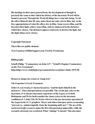 His dealings in their most generalform, the development of thought is
preciselythe same as that which the history of the Incarnate Word will be
found to present. Through the Word all things have come into being. To all
He offers Himself, that He may make them not only exist in Him, but, in the
free appropriation of what He offers, live in Him. Some receive Him, and He
becomes their light; others rejectHim, and are immersed in the darkness
which they choose. The darkness opposesandseeks to destroy the light, but
the light shines on to victory.
Copyright Statement
These files are public domain.
Text Courtesyof BibleSupport.com. Used by Permission.
Bibliography
Schaff, Philip. "Commentary on John 1:5". "Schaff's Popular Commentary
on the New Testament".
https:https://www.studylight.org/commentaries/scn/john-1.html. 1879-90.
Return to Jump List return to 'Jump List'
The Expositor's Greek Testament
John 1:5. καὶ τὸ φῶς ἐν τῇ σκοτίᾳ φαίνει, “and the light shineth in the
darkness”. Three interpretations are possible. The words may refer to the
incarnate, or to the pre-incarnate experience of the Logos, or to both.
Holtzmann and Weiss both considerthe clause refers to the incarnate
condition (cf. 1 John 2:8). De Wette refers it to the pre-incarnate operationof
the Logos in the O. T. prophets. Meyer and others interpret φαίνει as meaning
“present, i.e., uninterruptedly from the beginning until now”. The use of the
aoristκατέλαβενseems to make the first interpretation impossible; while the
secondis obviously too restricted. What “shining” is meant? This also must
 