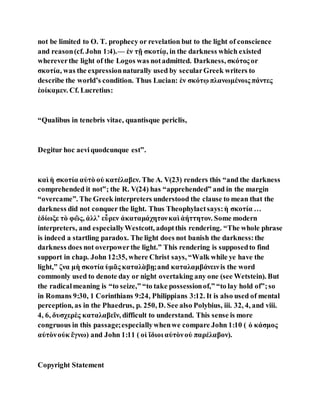 not be limited to O. T. prophecy or revelation but to the light of conscience
and reason(cf. John 1:4).— ἐν τῇ σκοτίᾳ, in the darkness which existed
whereverthe light of the Logos was notadmitted. Darkness, σκότος or
σκοτία, was the expressionnaturally used by secularGreek writers to
describe the world’s condition. Thus Lucian: ἐν σκότῳ πλανωμένοις πάντες
ἐοίκαμεν. Cf. Lucretius:
“Qualibus in tenebris vitae, quantisque periclis,
Degitur hoc aeviquodcunque est”.
καὶ ἡ σκοτία αὐτὸ οὐ κατέλαβεν. The A. V(23) renders this “and the darkness
comprehended it not”; the R. V(24) has “apprehended” and in the margin
“overcame”. The Greek interpreters understood the clause to mean that the
darkness did not conquer the light. Thus Theophylactsays:ἡ σκοτία …
ἐδίωξε τὸ φῶς, ἀλλʼ εὗρεν ἀκαταμάχητονκαὶ ἀήττητον. Some modern
interpreters, and especiallyWestcott, adoptthis rendering. “The whole phrase
is indeed a startling paradox. The light does not banish the darkness:the
darkness does not overpowerthe light.” This rendering is supposedto find
support in chap. John 12:35, where Christ says, “Walk while ye have the
light,” ζνα μὴ σκοτία ὑμᾶς καταλὰβῃ;and καταλαμβάνεινis the word
commonly used to denote day or night overtaking any one (see Wetstein). But
the radicalmeaning is “to seize,” “to take possessionof,” “to lay hold of”;so
in Romans 9:30, 1 Corinthians 9:24, Philippians 3:12. It is also used of mental
perception, as in the Phaedrus, p. 250, D. See also Polybius, iii. 32, 4, and viii.
4, 6, δυσχερὲς καταλαβεῖν, difficult to understand. This sense is more
congruous in this passage;especiallywhenwe compare John 1:10 ( ὁ κάσμος
αὐτὸνοὐκ ἔγνω) and John 1:11 ( οἱ ἴδιοι αὐτὸνοὐ παρέλαβον).
Copyright Statement
 
